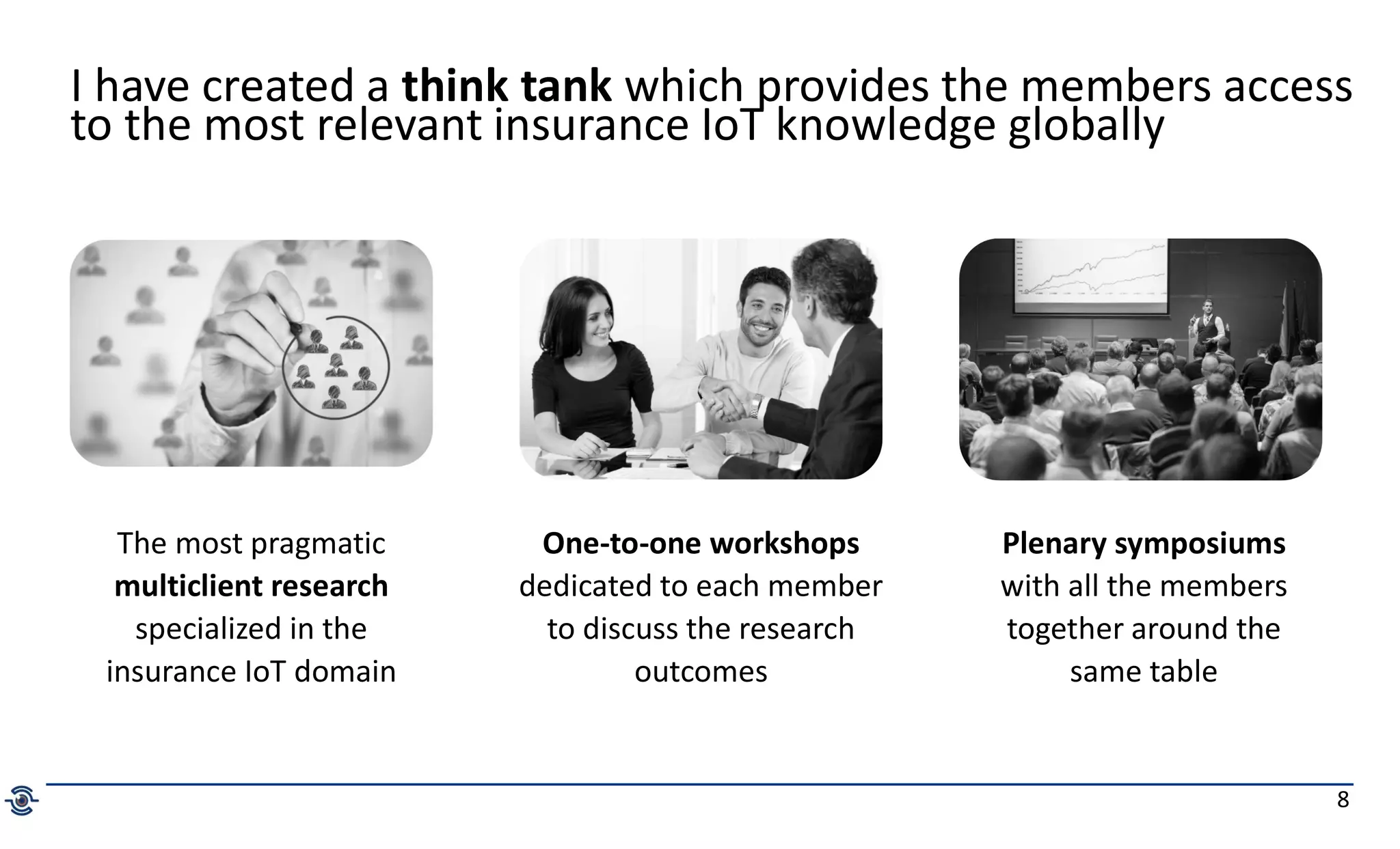 8
The most pragmatic
multiclient research
specialized in the
insurance IoT domain
One-to-one workshops
dedicated to each member
to discuss the research
outcomes
Plenary symposiums
with all the members
together around the
same table
I have created a think tank which provides the members access
to the most relevant insurance IoT knowledge globally
 