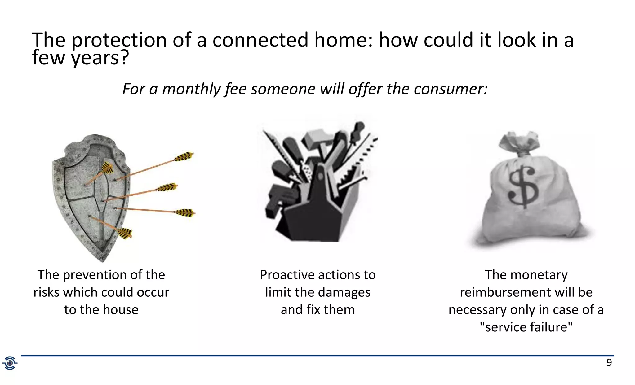 9
The protection of a connected home: how could it look in a
few years?
The prevention of the
risks which could occur
to the house
Proactive actions to
limit the damages
and fix them
The monetary
reimbursement will be
necessary only in case of a
"service failure"
For a monthly fee someone will offer the consumer:
 