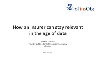 June 19th 2018
How an insurer can stay relevant
in the age of data
Matteo Carbone
Founder and Director, IoT Insurance Observatory
@mcins_
 