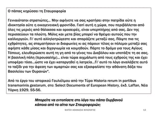 Ο πάπας κηρύσσει τη Σταυροφορία
Γενναιότατοι στρατιώτες... Μην αφήνετε να σας κρατήσει στην πατρίδα ούτε η
ιδιοκτησία ούτε η οικογενειακή φροντίδα. Γιατί αυτή η χώρα, που περιβάλλεται από
όλες τις μεριές από θάλασσα και οροσειρές, είναι υπερπλήρης από σας. Δεν της
περισσεύουν τα πλούτη. Μόλις και μετα βίας μπορεί να θρέψει αυτούς που την
καλλιεργούν. Γι' αυτό αλληλοτρώγεστε και σπαράζετε μεταξύ σας. Πάψτε πια τις
εχθρότητες, ας σταματήσουν οι διαφωνίες κι ας πάρουν τέλος οι πόλεμοι μεταξύ σας
αφήστε κάθε μίσος και διχογνωμία να κοιμηθούν. Πάρτε το δρόμο για τους Αγίους
Τόπους, ελευθερώσετε αυτή τη γη από το γένος του Διαβόλου και υποτάξτε τη σε σας.
Η βασιλική πόλη (Ιερουσαλήμ)... είναι τώρα αιχμάλωτη από τους εχθρούς της και έχει
υποφέρει τόσο...ώστε να έχει καταργηθεί η λατρεία...Γι' αυτό το λόγο αναλάβετε αυτό
το ταξίδι για την άφεση των αμαρτιών σας και εξασφαλίστε την αθάνατη δόξα του
Βασιλείου των Ουρανών".
Από το έργο του ιστορικού Γουλιέλμου από την Τύρο Historia rerum in partibus
transmarinis gestarum, στο: Select Documents of European History, έκδ. Laffan, Νέα
Υόρκη 1929, 55-56.
ΦΑΤΣΗ ΑΘΑΝΑΣΙΑ ΦΙΛΟΛΟΓΟΣ 13
Μπορείτε να εντοπίσετε στο λόγο του πάπα Ουρβανού
κάποια από τα αίτια των Σταυροφοριών;
 