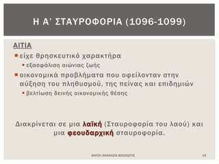 ΑΙΤΙΑ
 είχε θρησκευτικό χαρακτήρα
 εξασφάλιση αιώνιας ζωής
 οικονομικά προβλήματα που οφείλονταν στην
αύξηση του πληθυσμού, της πείνας και επιδημιών
 βελτίωση δεινής οικονομικής θέσης
Διακρίνεται σε μια λαϊκή (Σταυροφορία του λαού) και
μια φεουδαρχική σταυροφορία.
ΦΑΤΣΗ ΑΘΑΝΑΣΙΑ ΦΙΛΟΛΟΓΟΣ 15
Η Α’ ΣΤΑΥΡΟΦΟΡΙΑ (1096-1099)
 