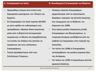 ΦΑΤΣΗ ΑΘΑΝΑΣΙΑ ΦΙΛΟΛΟΓΟΣ 17
Α. «Σταυροφορία του Λαού» Β. Φεουδαρχική ή Σταυροφορία των Βαρόνων
• Οργανώθηκε ύστερα από εντολή ενός
δημοφιλούς ιεροκήρυκα, του «Πέτρου του
Ερημίτη».
• Οι Σταυροφόροι του Λαού περίπου 60.000
με μόνο εφόδιο τον ενθουσιασμό τους
προηγήθηκαν, έδρασαν βίαια περνώντας
μέσα από τη Βυζαντινή Αυτοκρατορία
σκορπώντας το θάνατο και παραβλέποντας
τις εντολές του Αλέξιου που ζητούσε να
περιμένουν και τους υπόλοιπους
Σταυροφόρους.
• Τελικά εξολοθρεύτηκαν από τους
Σελτζούκους Τούρκους.
• Τέσσερις στρατιές Σταυροφόρων
σχηματίστηκαν από τα στρατεύματα
διαφόρων περιοχών της Δυτικής Ευρώπης,
που αναχωρούν για το Βυζάντιο, τον
Αύγουστο του 1096.
• Στην πρώτη μεγάλη σύγκρουση μεταξύ
Σταυροφόρων και Μουσουλμάνων, οι
τουρκικές δυνάμεις συνθλίβονται από την
εισβολή των Ευρωπαίων στην περιοχή της
Ανατολίας.
• Τον Ιούνιο του 1098 οι Σταυροφόροι
καταλαμβάνουν την μεγάλη συριακή πόλη
της Αντιόχειας.
• Τον Ιούλιο του 1099 τα Ιεροσόλυμα γίνονται
φραγκικό βασίλειο.
 