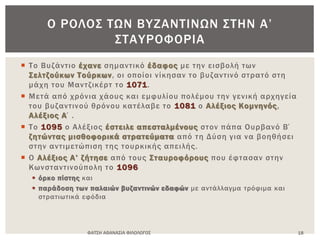  Το Βυζάντιο έχανε σημαντικό έδαφος με την εισβολή των
Σελτζούκων Τούρκων, οι οποίοι νίκησαν το βυζαντινό στρατό στη
μάχη του Μαντζικέρτ το 1071.
 Μετά από χρόνια χάους και εμφυλίου πολέμου την γενική αρχηγεία
του βυζαντινού θρόνου κατέλαβε το 1081 ο Αλέξιος Κομνηνός,
Αλέξιος Α΄.
 Το 1095 ο Αλέξιος έστειλε απεσταλμένους στον πάπα Ουρβανό Β΄
ζητώντας μισθοφορικά στρατεύματα από τη Δύση για να βοηθήσει
στην αντιμετώπιση της τουρκικής απειλής.
 Ο Αλέξιος Α’ ζήτησε από τους Σταυροφόρους που έφτασαν στην
Κωνσταντινούπολη το 1096
 όρκο πίστης και
 παράδοση των παλαιών βυζαντινών εδαφών με αντάλλαγμα τρόφιμα και
στρατιωτικά εφόδια
ΦΑΤΣΗ ΑΘΑΝΑΣΙΑ ΦΙΛΟΛΟΓΟΣ 18
Ο ΡΟΛΟΣ ΤΩΝ ΒΥΖΑΝΤΙΝΩΝ ΣΤΗΝ Α’
ΣΤΑΥΡΟΦΟΡΙΑ
 
