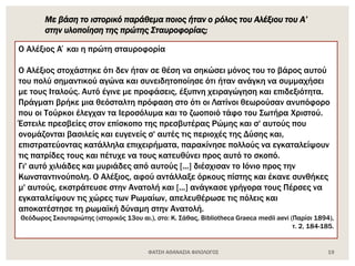 ΦΑΤΣΗ ΑΘΑΝΑΣΙΑ ΦΙΛΟΛΟΓΟΣ 19
Ο Αλέξιος Α΄και η πρώτη σταυροφορία
Ο Αλέξιος στοχάστηκε ότι δεν ήταν σε θέση να σηκώσει μόνος του το βάρος αυτού
του πολύ σημαντικού αγώνα και συνειδητοποίησε ότι ήταν ανάγκη να συμμαχήσει
με τους Ιταλούς. Αυτό έγινε με προφάσεις, έξυπνη χειραγώγηση και επιδεξιότητα.
Πράγματι βρήκε μια θεόσταλτη πρόφαση στο ότι οι Λατίνοι θεωρούσαν ανυπόφορο
που οι Τούρκοι έλεγχαν τα Ιεροσόλυμα και το ζωοποιό τάφο του Σωτήρα Χριστού.
Έστειλε πρεσβείες στον επίσκοπο της πρεσβυτέρας Ρώμης και σ' αυτούς που
ονομάζονται βασιλείς και ευγενείς σ' αυτές τις περιοχές της Δύσης και,
επιστρατεύοντας κατάλληλα επιχειρήματα, παρακίνησε πολλούς να εγκαταλείψουν
τις πατρίδες τους και πέτυχε να τους κατευθύνει προς αυτό το σκοπό.
Γι' αυτό χιλιάδες και μυριάδες από αυτούς [...] διέσχισαν το Ιόνιο προς την
Κωνσταντινούπολη. Ο Αλέξιος, αφού αντάλλαξε όρκους πίστης και έκανε συνθήκες
μ' αυτούς, εκστράτευσε στην Ανατολή και [...] ανάγκασε γρήγορα τους Πέρσες να
εγκαταλείψουν τις χώρες των Ρωμαίων, απελευθέρωσε τις πόλεις και
αποκατέστησε τη ρωμαϊκή δύναμη στην Ανατολή.
Θεόδωρος Σκουταριώτης (ιστορικός 13ου αι.), στο: Κ. Σάθας, Bibliotheca Graeca medii aevi (Παρίσι 1894),
τ. 2, 184-185.
Με βάση το ιστορικό παράθεμα ποιος ήταν ο ρόλος του Αλέξιου του Α’
στην υλοποίηση της πρώτης Σταυροφορίας;
 