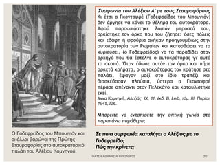 ΦΑΤΣΗ ΑΘΑΝΑΣΙΑ ΦΙΛΟΛΟΓΟΣ 20
Ο Γοδεφρείδος του Μπουιγιόν και
οι άλλοι βαρώνοι της Πρώτης
Σταυροφορίας στο αυτοκρατορικό
παλάτι του Αλέξιου Κομνηνού.
Συμφωνία του Αλέξιου Α' με τους Σταυροφόρους
Κι έτσι ο Γκοντοφρέ (Γοδεφρείδος του Μπουγιόν)
δεν άργησε να κάνει το θέλημα του αυτοκράτορα.
Αφού παρουσιάστηκε λοιπόν μπροστά του,
ορκίστηκε τον όρκο που του ζήτησε: όσες πόλεις
και εδάφη ή φρούρια ανήκαν προηγουμένως στην
αυτοκρατορία των Ρωμαίων και κατορθώσει να τα
κυριεύσει, (ο Γοδεφρείδος) να τα παραδίδει στον
αρχηγό που θα έστελνε ο αυτοκράτορας γι' αυτό
το σκοπό. Όταν έδωσε αυτόν τον όρκο και πήρε
αρκετά χρήματα, ο αυτοκράτορας τον κράτησε στο
παλάτι, έφαγαν μαζί στο ίδιο τραπέζι και
διασκέδασαν πλούσια, ύστερα ο Γκοντοφρέ
πέρασε απέναντι στον Πελεκάνο και καταυλίστηκε
εκεί.
Αννα Κομνηνή, Αλεξιάς, IX, 11, έκδ. Β. Leib, τόμ. IΙΙ, Παρίσι,
1945,226.
Μπορείτε να εντοπίσετε την οπτική γωνία στο
παραπάνω παράθεμα;
Σε ποια συμφωνία καταλήγει ο Αλέξιος με το
Γοδεφρείδο;
Πώς την κρίνετε;
 