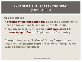 ΦΑΤΣΗ ΑΘΑΝΑΣΙΑ ΦΙΛΟΛΟΓΟΣ 22
ΣΥΝΕΠΕΙΕΣ ΤΗΣ Α’ ΣΤΑΥΡΟΦΟΡΙΑΣ
(1096-1099)
Οι φεουδάρχες
 ανέκτησαν και παραχώρησαν βάση της συμφωνίας τα
εδάφη της δυτικής Μικρά Ασίας στο Βυζάντιο
 ίδρυσαν ακολούθως μια σειρά από ηγεμονίες και
αυτοτελή κρατίδια στη Συρία και την Παλαιστίνη.
Οι στρατιώτες τους έδειξαν σ' όλη τη διάρκεια των
συγκρούσεων μαχητικότητα μέχρις αυταπάρνησης και
γνήσιο θρησκευτικό πάθος.
 