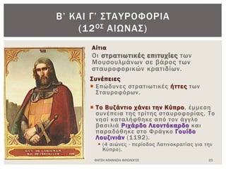 Αίτια
Οι στρατιωτικές επιτυχίες των
Μουσουλμάνων σε βάρος των
σταυροφορικών κρατιδίων.
Συνέπειες
 Επώδυνες στρατιωτικές ήττες των
Σταυροφόρων.
 Το Βυζάντιο χάνει την Κύπρο, έμμεση
συνέπεια της τρίτης σταυροφορίας. Το
νησί καταλήφθηκε από τον άγγλο
βασιλιά Ριχάρδο Λεοντόκαρδο και
παραδόθηκε στο Φράγκο Γουίδο
Λουζινιάν (1192).
 (4 αιώνες - περίοδος Λατινοκρατίας για την
Κύπρο).
ΦΑΤΣΗ ΑΘΑΝΑΣΙΑ ΦΙΛΟΛΟΓΟΣ 23
Β’ ΚΑΙ Γ’ ΣΤΑΥΡΟΦΟΡΙΑ
(12ΟΣ ΑΙΩΝΑΣ)
 