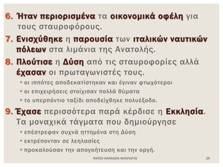 ΦΑΤΣΗ ΑΘΑΝΑΣΙΑ ΦΙΛΟΛΟΓΟΣ 26
6. Ήταν περιορισμένα τα οικονομικά οφέλη για
τους σταυροφόρους.
7. Ενισχύθηκε η παρουσία των ιταλικών ναυτικών
πόλεων στα λιμάνια της Ανατολής.
8. Πλούτισε η Δύση από τις σταυροφορίες αλλά
έχασαν οι πρωταγωνιστές τους.
 οι ιππότες αποδεκατίστηκαν και έγιναν φτωχότεροι
 οι επιχειρήσεις στοίχισαν πολλά θύματα
 το υπερπόντιο ταξίδι αποδείχθηκε πολυέξοδο.
9. Έχασε περισσότερα παρά κέρδισε η Εκκλησία.
Τα μοναχικά τάγματα που δημιούργησε
 επέστρεφαν συχνά ηττημένα στη Δύση
 εκτρέπονταν σε λεηλασίες
 προκαλούσαν την απογοήτευση και την οργή.
 