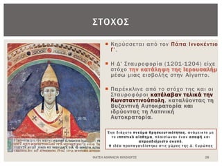  Κηρύσσεται από τον Πάπα Ιννοκέντιο
Γ’.
 Η Δ' Σταυροφορία (1201-1204) είχε
στόχο την κατάληψη της Ιερουσαλήμ
μέσω μιας εισβολής στην Αίγυπτο.
 Παρέκκλινε από το στόχο της και οι
Σταυροφόροι κατέλαβαν τελικά την
Κωνσταντινούπολη, καταλύοντας τη
Βυζαντινή Αυτοκρατορία και
ιδρύοντας τη Λατινική
Αυτοκρατορία.
ΦΑΤΣΗ ΑΘΑΝΑΣΙΑ ΦΙΛΟΛΟΓΟΣ 28
ΣΤΟΧΟΣ
Ένα διάχυτο πνεύμα θρησκευτικότητας , ανάμεικτο με
το ιπποτικό αίσθημα, πλαισίωναν έναν ασαφή και
απροσδιόριστο σκοπό .
Η ιδέα προπαγανδίστηκε στις χώρες της Δ. Ευρώπης
 