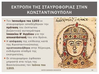  Τον Ιανουάριο του 1203 οι
σταυροφόροι αποδέχθηκαν την
πρόταση του έκπτωτου
βυζαντινού αυτοκράτορα
Ισαακίου Β' Αγγέλου για την
αποκατάστασή του στο θρόνο.
 Η απόφαση της επίθεσης κατά
της Κωνσταντινούπολης
οριστικοποιήθηκε στην Κέρκυρα,
ενδιάμεσο σταθμό της
εκστρατείας.
 Οι σταυροφόροι έφθασαν
μπροστά στα τείχη της
Βασιλεύουσας τον Ιούνιο του
1203.
ΦΑΤΣΗ ΑΘΑΝΑΣΙΑ ΦΙΛΟΛΟΓΟΣ 32
ΕΚΤΡΟΠΗ ΤΗΣ ΣΤΑΥΡΟΦΟΡΙΑΣ ΣΤΗΝ
ΚΩΝΣΤΑΝΤΙΝΟΥΠΟΛΗ
 
