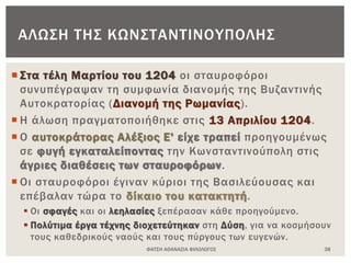  Στα τέλη Μαρτίου του 1204 οι σταυροφόροι
συνυπέγραψαν τη συμφωνία διανομής της Βυζαντινής
Αυτοκρατορίας (Διανομή της Ρωμανίας).
 Η άλωση πραγματοποιήθηκε στις 13 Απριλίου 1204.
 Ο αυτοκράτορας Αλέξιος Ε' είχε τραπεί προηγουμένως
σε φυγή εγκαταλείποντας την Κωνσταντινούπολη στις
άγριες διαθέσεις των σταυροφόρων.
 Οι σταυροφόροι έγιναν κύριοι της Βασιλεύουσας και
επέβαλαν τώρα το δίκαιο του κατακτητή.
 Οι σφαγές και οι λεηλασίες ξεπέρασαν κάθε προηγούμενο.
 Πολύτιμα έργα τέχνης διοχετεύτηκαν στη Δύση, για να κοσμήσουν
τους καθεδρικούς ναούς και τους πύργους των ευγενών.
ΦΑΤΣΗ ΑΘΑΝΑΣΙΑ ΦΙΛΟΛΟΓΟΣ 38
ΑΛΩΣΗ ΤΗΣ ΚΩΝΣΤΑΝΤΙΝΟΥΠΟΛΗΣ
 