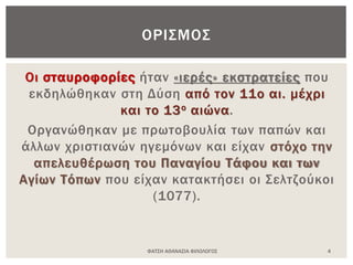 Οι σταυροφορίες ήταν «ιερές» εκστρατείες που
εκδηλώθηκαν στη Δύση από τον 11ο αι. μέχρι
και το 13ο αιώνα.
Οργανώθηκαν με πρωτοβουλία των παπών και
άλλων χριστιανών ηγεμόνων και είχαν στόχο την
απελευθέρωση του Παναγίου Τάφου και των
Αγίων Τόπων που είχαν κατακτήσει οι Σελτζούκοι
(1077).
ΦΑΤΣΗ ΑΘΑΝΑΣΙΑ ΦΙΛΟΛΟΓΟΣ 4
ΟΡΙΣΜΟΣ
 