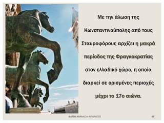 ΦΑΤΣΗ ΑΘΑΝΑΣΙΑ ΦΙΛΟΛΟΓΟΣ 45
Με την άλωση της
Κωνσταντινούπολης από τους
Σταυροφόρους αρχίζει η μακρά
περίοδος της Φραγκοκρατίας
στον ελλαδικό χώρο, η οποία
διαρκεί σε ορισμένες περιοχές
μέχρι το 17ο αιώνα.
 