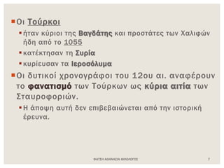 ΦΑΤΣΗ ΑΘΑΝΑΣΙΑ ΦΙΛΟΛΟΓΟΣ 7
Οι Τούρκοι
ήταν κύριοι της Βαγδάτης και προστάτες των Χαλιφών
ήδη από το 1055
κατέκτησαν τη Συρία
κυρίευσαν τα Ιεροσόλυμα
Οι δυτικοί χρονογράφοι του 12ου αι. αναφέρουν
το φανατισμό των Τούρκων ως κύρια αιτία των
Σταυροφοριών.
Η άποψη αυτή δεν επιβεβαιώνεται από την ιστορική
έρευνα.
 