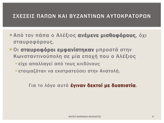 ΦΑΤΣΗ ΑΘΑΝΑΣΙΑ ΦΙΛΟΛΟΓΟΣ 9
ΣΧΕΣΕΙΣ ΠΑΠΩΝ ΚΑΙ ΒΥΖΑΝΤΙΝΩΝ ΑΥΤΟΚΡΑΤΟΡΩΝ
 Από τον πάπα ο Αλέξιος ανέμενε μισθοφόρους, όχι
σταυροφόρους.
 Οι σταυροφόροι εμφανίστηκαν μπροστά στην
Κωνσταντινούπολη σε μία εποχή που ο Αλέξιος
 είχε απαλλαγεί από τους κινδύνους
 ετοιμαζόταν να εκστρατεύσει στην Ανατολή.
Για το λόγο αυτό έγιναν δεκτοί με δυσπιστία.
 