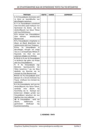 ΟΙ ΣΤΑΥΡΟΦΟΡΙΕΣ ΚΑΙ ΟΙ ΣΥΝΕΠΕΙΕΣ ΤΟΥΣ ΓΙΑ ΤΟ ΒΥΖΑΝΤΙΟ
Επιμέλεια: Σερδάκη Ευαγγελία - www.synodoiporos.weebly.com Σελίδα 3
ΠΡΟΤΑΣΗ ΣΩΣΤΟ ΛΑΘΟΣ ΔΙΟΡΘΩΣΗ
1. Οι Σταυροφορίες ξεκίνησαν από
τη Δύση με πρωτοβουλία των
φεουδαρχών ηγεμόνων
2. Η 1η Σταυροφορία ουσιαστικά
ήταν ένα είδος ιερού πολέμου των
Χριστιανών της Δύσης για την
απελευθέρωση των Αγίων Τόπων
από τους Σελτζούκους
3.Τα κίνητρα των Σταυροφόρων
ήταν πάντοτε αποκλειστικά
θρησκευτικά
4.Τις Σταυροφορίες επηρέασαν οι
φήμες γα βαριά φορολογία των
προσκυνητών από τους Τούρκους
5.Στην 1η Σταυροφορία οι
φεουδάρχες πέτυχαν τον στόχο
τους κι ο αυτοκράτορας Αλέξιος Α'
Κομνηνός τον δικό του για
ανάκτηση εδαφών στη Μ.Ασία
6. Μετά τη 2η και 3η Σταυροφορία
το Βυζάντιο είχε χάσει την Κύπρο
από τους Σταυροφόρους
7. Η 4η Σταυροφορία είχε
βασικούς πρωταγωνιστές τον
Πάπα Ιννοκέντιο Γ και τον δόγη
Δάνδολο της Βενετίας και τα
κίνητρά της ήταν θρησκευτικά
8.Κατά την 4η Σταυροφορία έγινε
φανερό ότι η δυτική Εκκλησία της
Ρώμης επεδίωκε την υποταγή της
ανατολικής
9. Η 4η Σταυροφορία, αντί για την
απελευθέρωση των Αγίων Τόπων,
κατέληξε στην άλωση της
Κων/πολης και τη διανομή των
βυζαντινών εδαφών μεταξύ των
Σταυροφόρων ηγεμόνων και των
Αγγέλων που τους κάλεσαν
10. Οι Σταυροφόροι , κατά την
άλωση, σεβάστηκαν τον
χριστιανικό πληθυσμό της
Κωνσταντινούπολης
2. ΚΕΙΜΕΝΟ - ΠΗΓΗ
 