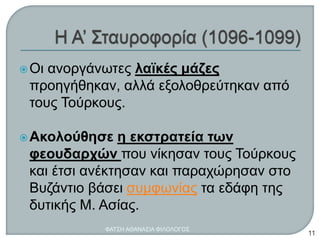 Οι ανοργάνωτες λαϊκές μάζες
προηγήθηκαν, αλλά εξολοθρεύτηκαν από
τους Τούρκους.
Ακολούθησε η εκστρατεία των
φεουδαρχών που νίκησαν τους Τούρκους
και έτσι ανέκτησαν και παραχώρησαν στο
Βυζάντιο βάσει συμφωνίας τα εδάφη της
δυτικής Μ. Ασίας.
ΦΑΤΣΗ ΑΘΑΝΑΣΙΑ ΦΙΛΟΛΟΓΟΣ
11
 