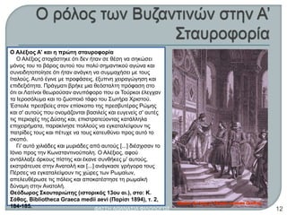 Ο Αλέξιος Α' και η πρώτη σταυροφορία
Ο Αλέξιος στοχάστηκε ότι δεν ήταν σε θέση να σηκώσει
μόνος του το βάρος αυτού του πολύ σημαντικού αγώνα και
συνειδητοποίησε ότι ήταν ανάγκη να συμμαχήσει με τους
Ιταλούς. Αυτό έγινε με προφάσεις, έξυπνη χειραγώγηση και
επιδεξιότητα. Πράγματι βρήκε μια θεόσταλτη πρόφαση στο
ότι οι Λατίνοι θεωρούσαν ανυπόφορο που οι Τούρκοι έλεγχαν
τα Ιεροσόλυμα και το ζωοποιό τάφο του Σωτήρα Χριστού.
Έστειλε πρεσβείες στον επίσκοπο της πρεσβυτέρας Ρώμης
και σ' αυτούς που ονομάζονται βασιλείς και ευγενείς σ' αυτές
τις περιοχές της Δύσης και, επιστρατεύοντας κατάλληλα
επιχειρήματα, παρακίνησε πολλούς να εγκαταλείψουν τις
πατρίδες τους και πέτυχε να τους κατευθύνει προς αυτό το
σκοπό.
Γι' αυτό χιλιάδες και μυριάδες από αυτούς [...] διέσχισαν το
Ιόνιο προς την Κωνσταντινούπολη. Ο Αλέξιος, αφού
αντάλλαξε όρκους πίστης και έκανε συνθήκες μ' αυτούς,
εκστράτευσε στην Ανατολή και [...] ανάγκασε γρήγορα τους
Πέρσες να εγκαταλείψουν τις χώρες των Ρωμαίων,
απελευθέρωσε τις πόλεις και αποκατέστησε τη ρωμαϊκή
δύναμη στην Ανατολή.
Θεόδωρος Σκουταριώτης (ιστορικός 13ου αι.), στο: Κ.
Σάθας, Bibliotheca Graeca medii aevi (Παρίσι 1894), τ. 2,
184-185. ΦΑΤΣΗ ΑΘΑΝΑΣΙΑ ΦΙΛΟΛΟΓΟΣ 12
 