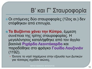  Οι επόμενες δύο σταυροφορίες (12ος αι.) δεν
στέφθηκαν από επιτυχία.
 Το Βυζάντιο χάνει την Κύπρο, έμμεση
συνέπεια της τρίτης σταυροφορίας. Η
μεγαλόνησος καταλήφθηκε από τον άγγλο
βασιλιά Ριχάρδο Λεοντόκαρδο και
παραδόθηκε στο φράγκο Γουίδο Λουζινιάν
(1192).
• Έκτοτε το νησί παρέμεινε στην εξουσία των Δυτικών
για τέσσερις σχεδόν αιώνες.
ΦΑΤΣΗ ΑΘΑΝΑΣΙΑ ΦΙΛΟΛΟΓΟΣ
16
 