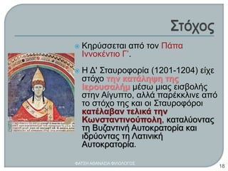  Κηρύσσεται από τον Πάπα
Ιννοκέντιο Γ’.
 Η Δ' Σταυροφορία (1201-1204) είχε
στόχο την κατάληψη της
Ιερουσαλήμ μέσω μιας εισβολής
στην Αίγυπτο, αλλά παρέκκλινε από
το στόχο της και οι Σταυροφόροι
κατέλαβαν τελικά την
Κωνσταντινούπολη, καταλύοντας
τη Βυζαντινή Αυτοκρατορία και
ιδρύοντας τη Λατινική
Αυτοκρατορία.
ΦΑΤΣΗ ΑΘΑΝΑΣΙΑ ΦΙΛΟΛΟΓΟΣ
18
 