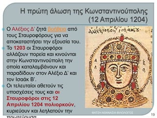 Ο Αλέξιος Δ’ ζητά βοήθεια από
τους Σταυροφόρους για να
αποκαταστήσει την εξουσία του.
 Το 1203 οι Σταυροφόροι
αλλάζουν πορεία και κινούνται
στην Κωνσταντινούπολη την
οποία καταλαμβάνουν και
παραδίδουν στον Αλέξιο Δ’ και
τον Ισαάκ Β’.
 Οι τελευταίοι αθετούν τις
υποσχέσεις τους και οι
Σταυροφόροι στις 12
Απριλίου 1204 πολιορκούν,
κυριεύουν και λεηλατούν την ΦΑΤΣΗ ΑΘΑΝΑΣΙΑ ΦΙΛΟΛΟΓΟΣ
19
 