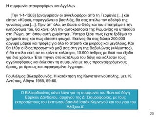 Η συμφωνία σταυροφόρων και Αγγέλων
[Την 1-1-1203] ξαναγύρισαν οι αγγελιοφόροι από τη Γερμανία [...] και
είπαν: «Κύριοι, παραγγέλνει ο βασιλιάς, θα σας στείλω τον αδελφό της
γυναίκας μου [...]. Πριν απ' όλα, αν δώσει ο Θεός και του επιστρέψετε την
κληρονομιά του, θα κάνει όλη την αυτοκρατορία της Ρωμανίας να υπακούει
στη Ρώμη, απ' όπου αυτή χωρίστηκε. Ύστερα ξέρει πως έχετε ξοδέψει τα
χρήματά σας και πως είσαστε φτωχοί. Εκείνος θα σας δώσει 200.000
αργυρά μάρκα και τροφές για όλο το στρατό και μικρούς και μεγάλους. Και
θα έλθει ο ίδιος προσωπικά μαζί σας στη γη της Βαβυλώνας (=Αίγυπτος),
ή θα στείλει εκεί, αν το κρίνετε καλύτερο, 10.000 άνδρες με δικά του έξοδα
για ένα χρόνο.» Έτσι πήγαν στο κατάλυμα του δόγη και κάλεσαν τους
αγγελιοφόρους και έκλεισαν τη συμφωνία με τους προαναφερόμενους
όρους, με όρκους και σφραγισμένα έγγραφα.
Γουλιέλμος Βιλεαρδουινός, Η κατάκτηση της Κωνσταντινούπολης, μετ. Κ.
Αντύπας, Αθήνα 1985, 59-60.
Ο Βιλεαρδουίνος κάνει λόγο για τη συμφωνία του Βενετού δόγη
Ερρίκου Δάνδολου, αρχηγού της Δ’ Σταυροφορίας, με τους
εκπροσώπους του έκπτωτου βασιλιά Ισαάκ Κομνηνού και του γιου του
Αλέξιου Δ’
ΦΑΤΣΗ ΑΘΑΝΑΣΙΑ ΦΙΛΟΛΟΓΟΣ
20
 