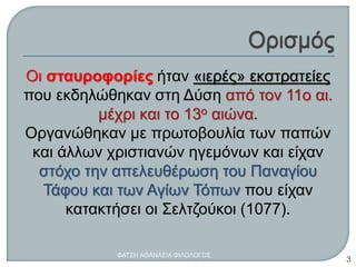 Οι σταυροφορίες ήταν «ιερές» εκστρατείες
που εκδηλώθηκαν στη Δύση από τον 11ο αι.
μέχρι και το 13ο αιώνα.
Οργανώθηκαν με πρωτοβουλία των παπών
και άλλων χριστιανών ηγεμόνων και είχαν
στόχο την απελευθέρωση του Παναγίου
Τάφου και των Αγίων Τόπων που είχαν
κατακτήσει οι Σελτζούκοι (1077).
ΦΑΤΣΗ ΑΘΑΝΑΣΙΑ ΦΙΛΟΛΟΓΟΣ
3
 