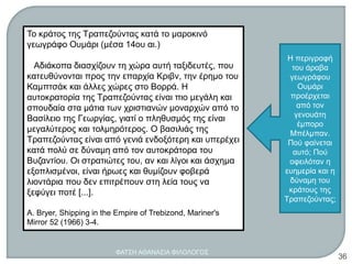 Το κράτος της Τραπεζούντας κατά το μαροκινό
γεωγράφο Ουμάρι (μέσα 14ου αι.)
Αδιάκοπα διασχίζουν τη χώρα αυτή ταξιδευτές, που
κατευθύνονται προς την επαρχία Κριβν, την έρημο του
Καμπτσάκ και άλλες χώρες στο Βορρά. Η
αυτοκρατορία της Τραπεζούντας είναι πιο μεγάλη και
σπουδαία στα μάτια των χριστιανών μοναρχών από το
Βασίλειο της Γεωργίας, γιατί ο πληθυσμός της είναι
μεγαλύτερος και τολμηρότερος. Ο βασιλιάς της
Τραπεζούντας είναι από γενιά ενδοξότερη και υπερέχει
κατά πολύ σε δύναμη από τον αυτοκράτορα του
Βυζαντίου. Οι στρατιώτες του, αν και λίγοι και άσχημα
εξοπλισμένοι, είναι ήρωες και θυμίζουν φοβερά
λιοντάρια που δεν επιτρέπουν στη λεία τους να
ξεφύγει ποτέ [...].
A. Bryer, Shipping in the Empire of Trebizond, Mariner's
Mirror 52 (1966) 3-4.
Η περιγραφή
του άραβα
γεωγράφου
Ουμάρι
προέρχεται
από τον
γενουάτη
έμπορο
Μπέλμπαν.
Πού φαίνεται
αυτό; Πού
οφειλόταν η
ευημερία και η
δύναμη του
κράτους της
Τραπεζούντας;
ΦΑΤΣΗ ΑΘΑΝΑΣΙΑ ΦΙΛΟΛΟΓΟΣ
36
 