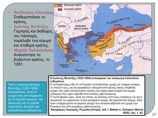• Θεόδωρος Λάσκαρης
Σταθεροποίησε το
κράτος.
• Ιωάννης Βατάτζης
Γαμπρός και διάδοχος
του Λάσκαρη,
παρέλαβε ένα ισχυρό
και σταθερό κράτος.
• Μιχαήλ Παλαιολόγος
Ανασύστησε το
βυζαντινό κράτος, το
1261.
Γιατί ο Ιωάννης Δούκας
Βατάτζης (1222-1254)
απαγόρευσε, κατά τη
γνώμη σας και σύμφωνα
με το σχετικό κείμενο, την
εισαγωγή και τη χρήση
πολυτελών δυτικών και
ανατολίτικων ενδυμάτων;
Ο Ιωάννης Βατάτζης (1222-1254) απαγορεύει την εισαγωγή πολυτελών
ενδυμάτων
Ο αυτοκράτορας είδε ότι οι Ρωμαίοι σπαταλούσαν, χωρίς να υπάρχει ανάγκη,
τα πλούτη τους, για να αγοράσουν ενδύματα από ξένους λαούς παρδαλά
ρούχα που είχαν κατασκευάσει πέρσες και σύροι υφαντουργοί και κομψά
ενδύματα που είχαν υφανθεί από ιταλούς υφαντουργούς.
Γι' αυτό έβγαλε νόμο, κατά τον οποίο, αν κάποιος από τους υπηκόους του και η
οικογένειά του φορούσαν τέτοια ξενόφερτα ρούχα, θα κηρυσσόταν άτιμος. Όλοι
ήταν υποχρεωμένοι να φορούν ρούχα που κατασκευάζονταν στη χώρα των
Ρωμαίων και από ρωμαίους υφαντουργούς.
Νικηφόρος Γρηγοράς, Ρωμαϊκή Ιστορία, έκδ. I. Bekker-L. Schopen (Βόννη
1829), τόμ. 1, 43.ΦΑΤΣΗ ΑΘΑΝΑΣΙΑ ΦΙΛΟΛΟΓΟΣ
37
 