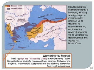 Πρωτεύουσα του
δεσποτάτου ήταν ο
Μυστράς. Η πόλη,
που έχει σήμερα
εγκαταλειφθεί,
αποτελεί με τα
παλάτια, τα
αρχοντικά και τις
εκκλησίες της
ζωντανή μαρτυρία
για το μεγαλείο του
πολιτισμού και της
τέχνης του
δεσποτάτου.
ΦΑΤΣΗ ΑΘΑΝΑΣΙΑ ΦΙΛΟΛΟΓΟΣ
38
 