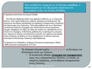 Η φραγκική καταπίεση στη Στερεά Ελλάδα
Στα Σάλωνα (Άμφισσα) ζούσε ένας φράγκος αυθέντης, με το παρωνύμι
Κόντος, πολύ κακός άνθρωπος, κλέφτης, άρπαγας και κακότροπος. Και
ξεγύμνωνε και έδερνε και βασάνιζε με αγγαρείες (υποχρεωτικές υπηρεσίες)
και ταλαιπωρίες τους Σαλωνίτες. Τελευταία μαθαίνοντας πως ο δεσπότης
(επίσκοπος) Σαλώνων Σεραφείμ είχε πολλά πλούτη και μια ωραιότατη
ανεψιά, αποφάσισε να πάρει την κόρη στο παλάτι του, αρπάζοντας και τα
πλούτη του Σεραφείμ. Ο δεσπότης μαθαίνοντας το άρπαγμα της ανεψιάς
του, σήκωσε με λόγους τους Σαλωνίτες εναντίον του τυράννου και έγραψε
στους Τούρκους να έρθουν να τους παραδώσουν τα Σάλονα λέγοντας
καλύτερα να δουλεύουμε Τούρκους παρά Φράγκους.
Το Χρονικό του Γαλαξειδίου, Ευθύμιου Πενταγιώτη ιερομόναχου, Αθήνα
1996 (γλωσσική προσαρμογή), 211-212.
Πώς συνδέονται, σύμφωνα με το δεύτερο παράθεμα, η
Φραγκοκρατία με την οθωμανική κατάκτηση στο
γεωγραφικό χώρο της Στερεάς Ελλάδας;
Τα τέσσερα ελληνικά κράτη συσπείρωσαν τις δυνάμεις του
Ελληνισμού κατά των Λατίνων.
• Οι κατακτητές έδειξαν υπεροψία και περιφρόνηση
προς τους «σχισματικούς» Έλληνες, οι οποίοι, με
ελάχιστες εξαιρέσεις, αντιστάθηκαν αποφασιστικά
στους Λατίνους.
ΦΑΤΣΗ ΑΘΑΝΑΣΙΑ ΦΙΛΟΛΟΓΟΣ
41
 