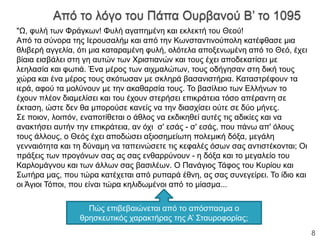 "Ω, φυλή των Φράγκων! Φυλή αγαπημένη και εκλεκτή του Θεού!
Από τα σύνορα της Ιερουσαλήμ και από την Κωνσταντινούπολη κατέφθασε μια
θλιβερή αγγελία, ότι μια καταραμένη φυλή, ολότελα αποξενωμένη από το Θεό, έχει
βίαια εισβάλει στη γη αυτών των Χριστιανών και τους έχει αποδεκατίσει με
λεηλασία και φωτιά. Ένα μέρος των αιχμαλώτων, τους οδήγησαν στη δική τους
χώρα και ένα μέρος τους σκότωσαν με σκληρά βασανιστήρια. Καταστρέφουν τα
ιερά, αφού τα μολύνουν με την ακαθαρσία τους. Το βασίλειο των Ελλήνων το
έχουν πλέον διαμελίσει και του έχουν στερήσει επικράτεια τόσο απέραντη σε
έκταση, ώστε δεν θα μπορούσε κανείς να την διασχίσει ούτε σε δύο μήνες.
Σε ποιον, λοιπόν, εναποτίθεται ο άθλος να εκδικηθεί αυτές τις αδικίες και να
ανακτήσει αυτήν την επικράτεια, αν όχι σ' εσάς - σ' εσάς, που πάνω απ' όλους
τους άλλους, ο Θεός έχει αποδώσει αξιοσημείωτη πολεμική δόξα, μεγάλη
γενναιότητα και τη δύναμη να ταπεινώσετε τις κεφαλές όσων σας αντιστέκονται; Οι
πράξεις των προγόνων σας ας σας ενθαρρύνουν - η δόξα και το μεγαλείο του
Καρλομάγνου και των άλλων σας βασιλέων. Ο Πανάγιος Τάφος του Κυρίου και
Σωτήρα μας, που τώρα κατέχεται από ρυπαρά έθνη, ας σας συνεγείρει. Το ίδιο και
οι Άγιοι Τόποι, που είναι τώρα κηλιδωμένοι από το μίασμα...
Πώς επιβεβαιώνεται από το απόσπασμα ο
θρησκευτικός χαρακτήρας της Α’ Σταυροφορίας;
ΦΑΤΣΗ ΑΘΑΝΑΣΙΑ ΦΙΛΟΛΟΓΟΣ
8
 