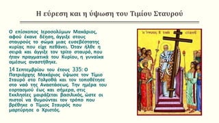 Η εύρεση και η ύψωση του Τιμίου Σταυρού
Ο επίσκοπος Ιεροσολύμων Μακάριος,
αφού έκανε δέηση, άγγιξε στους
σταυρούς το σώμα μιας ευσεβέστατης
κυρίας που είχε πεθάνει. Όταν ήλθε η
σειρά και άγγιξε τον τρίτο σταυρό, που
ήταν πραγματικά του Κυρίου, η γυναίκα
αμέσως αναστήθηκε.
14 Σεπτεμβρίου του έτους 335: Ο
Πατριάρχης Μακάριος ύψωσε τον Τίμιο
Σταυρό στο Γολγοθά και τον τοποθέτησε
στο ναό της Αναστάσεως. Την ημέρα του
εορτασμού έως και σήμερα, στις
Εκκλησίες μοιράζεται βασιλικός, ώστε οι
πιστοί να θυμούνται τον τρόπο που
βρέθηκε ο Τίμιος Σταυρός που
μαρτύρησε ο Χριστός.
 