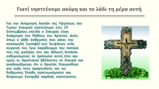 Γιατί νηστεύουμε ακόμη και το λάδι τη μέρα αυτή
Για την Ανάμνηση λοιπόν της Υψώσεως του
Τιμίου Σταυρού νηστεύουμε στις 14
Σεπτεμβρίου, επειδή ο Σταυρός είναι
Ανάμνηση του Πάθους του Χριστού. Διότι
όπως ο κάθε άνθρωπος που κάνει την
ανακομιδή (εκταφή) των λειψάνων ενός
συγγενή του (για παράδειγμα του πατέρα
του, της μητέρας του και άλλων), λυπάται
ενθυμούμενος το πρόσωπο αυτό, έτσι και
εμείς οι Χριστιανοί βλέποντες το Σταυρό και
αναλογιζόμενοι ότι ο Χριστός Σταυρώθηκε
για εμάς τους αμαρτωλούς και ως
Άνθρωπος Έπαθε, ταπεινωνόμαστε και
δείχνουμε Συντριβή καρδιάς νηστεύοντες.
 