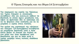 Ο Τίμιος Σταυρός και τα έθιμα-14 Σεπτεμβρίου
Την παραμονή της εορτής της Υψώσεως
του Τιμίου Σταυρού οι νοικοκυρές
συνηθίζουν εδώ και αιώνες,να κόβουν τα
βασιλικά, τα οποία έχουν μεγαλώσει πια,
αφού τα φρόντιζαν όλο το καλοκαίρι και
να τα φέρνουν στην εκκλησία, για να τα
μοιράσει ο ιερέας στους πιστούς.
Την ημέρα του εορτασμού της υψώσεως
του Σταυρού (14 Σεπτεμβρίου) συνηθίζεται
να μοιράζεται βασιλικός γιατί η Αγία
Ελένη βρήκε το Σταυρό του Κυρίου σε
ένα χώρο που ήταν κατάφυτος από
βασιλικούς και για το λόγο αυτό ο
ιερέας μοιράζει στους πιστούς κλαδάκια
βασιλικού.
 