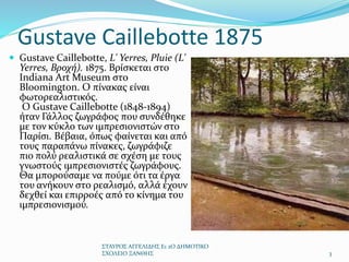 Gustave Caillebotte 1875
 Gustave Caillebotte, L' Yerres, Pluie (L'
Yerres, Βροχή). 1875. Βρίσκεται στο
Indiana Art Museum στο
Bloomington. O πίνακας είναι
φωτορεαλιστικός.
O Gustave Caillebotte (1848-1894)
ήταν Γάλλος ζωγράφος που συνδέθηκε
με τον κύκλο των ιμπρεσιονιστών στο
Παρίσι. Βέβαια, όπως φαίνεται και από
τους παραπάνω πίνακες, ζωγράφιζε
πιο πολύ ρεαλιστικά σε σχέση με τους
γνωστούς ιμπρεσιονιστές ζωγράφους.
Θα μπορούσαμε να πούμε ότι τα έργα
του ανήκουν στο ρεαλισμό, αλλά έχουν
δεχθεί και επιρροές από το κίνημα του
ιμπρεσιονισμού.
ΣΤΑΥΡΟΣ ΑΓΓΕΛΙΔΗΣ Ε1 2Ο ΔΗΜΟΤΙΚΟ
ΣΧΟΛΕΙΟ ΞΑΝΘΗΣ 3
 