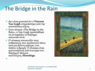 The Bridge in the Rain
 Δεν είναι μυστικό ότι ο Vincent
Van Gogh επηρεάστηκε από την
ανατολίτικη τέχνη.
 Στον πίνακα «The Bridge in the
Rain», ο Van Gogh προσπάθησε
να αντιγράψει το διάσημο
ιαπωνικό στυλ.
 Ο πίνακας απεικονίζει τους
ανθρώπους που περπατούν πάνω
από μια ξύλινη γέφυρα, ενώ
πέφτει η βροχή. Ο πίνακας είναι
εμπνευσμένος από ένα έργο του
διάσημου Ιάπωνα
καλλιτέχνη, Hiroshige.

ΣΤΑΥΡΟΣ ΑΓΓΕΛΙΔΗΣ Ε1 2Ο ΔΗΜΟΤΙΚΟ
ΣΧΟΛΕΙΟ ΞΑΝΘΗΣ 5
 