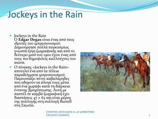 Jockeys in the Rain
 Jockeys in the Rain
Ο Edgar Degas είναι ένας από τους
ιδρυτές του ιμπρεσιονισμού.
Δημιούργησε πολλά παγκοσμίως
γνωστά έργα ζωγραφικής και από το
δεύτερο μισό του 19ου έγινε ένας από
τους πιο δημοφιλείς καλλιτέχνες του
αιώνα.
 Ο πίνακας «Jockeys in the Rain»
αποτελεί ένα από τα τέλεια
παραδείγματα ιμπρεσιονισμού.
Παρουσιάζει πέντε καβαλάρηδες
που οδηγούν τα άλογα τους μέσα
από ένα χωράφι κατά τη διάρκεια
έντονης βροχόπτωσης. Αυτή με
παστέλ σε καμβά ζωγραφική έχει
διαστάσεις 47 × 63 και είναι μέρος
της συλλογής στη συλλογή Burrell
στη Σκωτία.
ΣΤΑΥΡΟΣ ΑΓΓΕΛΙΔΗΣ Ε1 2Ο ΔΗΜΟΤΙΚΟ
ΣΧΟΛΕΙΟ ΞΑΝΘΗΣ 7
 
