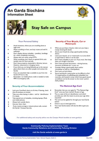 An Garda Síochána
 Information Sheet



                                        Stay Safe on Campus


                   Your Personal Safety                                        Security of Your Bicycle, Car or
                                                                                         Motorcycle
 ♦         Avoid situations, where you are travelling alone at
           night time.                                                ♦      When you purchase a bicycle, make sure you keep a
 ♦         When travelling on foot, use busy routes and well lit             receipt showing ID details.
           walkways.                                                  ♦      Secure your bicycle by using a good quality locking
 ♦         Don’t display obvious valuables – jewellery, handbags             device.
           etc. unless completely necessary.                          ♦      Leave your bicycle, car or motorcycle in an area which
 ♦         Always take care when using ATM’s.                                is supervised or where it can be seen.
 ♦         When socialising, don’t leave an opened drink unat-        ♦      Don’t leave valuables in your car. If you must, then keep
           tended, even for short periods.                                   them out of sight in the boot.
 ♦         Don’t leave property unattended in libraries, lecture      ♦      Don’t leave personal documents – driving licences,
           theatres, restaurants or changing rooms.                          insurance certificates etc. in your car.
 ♦         If you think you are being followed, go to the nearest     ♦      Consider fitting a good quality alarm and/or
           place where there are other people, and contact the               immobiliser as well as a chain/padlock.
           Gardaí.                                                    ♦      Don’t pick up hitch-hikers.
 ♦         If you are assaulted, help is available to you from the    ♦      Secure parking for motorcycles can be difficult to find.
           Gardaí 24 hours a day.                                            ‘U’ shaped pieces of scaffolding pole embedded into
 ♦         Remember, no mobile phone credit is needed to make                concrete, and located in areas, which have good natural
           999/112 emergency calls.                                          surveillance can be the answer to the motor cyclist’s
                                                                             theft problem.


         Security of Your Accommodation                                             The National Age Card

  ♦      Lock your front/back doors at all times. If leaving, check   ♦      Remember that you can apply for "The National Age
         that all windows are locked.                                        Card” once you have reached 18 years of age.
  ♦      Take care when letting in callers – ask for identification   ♦      This is a state of the art identification card which
         if in doubt.                                                        provides you with the means to prove your age when
  ♦      Take special care of valuables, including laptops, IPods            requested
         and mobile phones.                                           ♦      The card can be applied for through your local Garda
  ♦      Always lock outside doors.                                          station.
  ♦      Use your door chain.                                         ♦      Check it out on www.agecard.ie.
  ♦       If you receive strange or abusive phone calls, contact      ♦      Your local Garda station will also be able to give you
         the Gardaí / Campus Security.                                       details.




                For additional safety and security advice see the Campus Watch booklet at www.garda.ie




                                 Community Policing Implementation Team
                         Garda Community Relations and Community Policing Division

                                         visit the Garda website at www.garda.ie

Issued by the Community Policing Implementation Team, Harcourt Square, Dublin 2.                                              May 2009
 