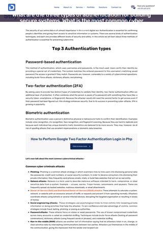 The security of our online data is of utmost importance in the current digital era. Authentication is essential for con rming
people’s identities and giving them access to sensitive information or systems. There are several kinds of authentication
techniques, and each one provides di erent levels of security and safety. In this article we will learn about three methods of
authentication is essential for preventing cybercrime.
Top 3 Authentication types
Password-based authentication
This method of authentication, which uses usernames and passwords, is the most used. Users verify their identity by
providing a special set of credentials. The system matches the entered password to the username’s matching saved
password.The access is granted if they match. Passwords are, however, vulnerable to a variety of cybercriminal operations,
including brute-force attacks, dictionary attacks, and phishing.
Two-factor authentication (2FA)
By asking users to provide two distinct types of credentials to validate their identity, two-factor authentication o ers an
additional layer of protection. It often combines what the person is aware of (a password) with something they have (like; a
security token, smartphone, or ngerprint). Because the attacker would still need the second factor to get access even if
their password had been gured out, this strategy enhances security. Due to its success in preventing cyber-attacks, 2FA is
growing in popularity.
Biometric authentication
Biometric authentication uses a person’s distinctive physical or behavioural traits to con rm their identi cation. Examples
include voice recognition, iris recognition, face recognition, and ngerprint scanning. Because they are hard to replicate and
because each individual has unique biometric traits, biometrics are believed to be more secure. They may, however, be at
risk of spoo ng attacks that use excellent impersonations or biometric data breaches.
How to Perform Google Two Factor Authentication Login in Php
Let’s now talk about the most common cybercriminal attacks:-
Common cyber criminals attacks
Phishing: Phishing is a common attack strategy in which scammers tries to trick users into disclosing personal data
like passwords, credit card numbers, or social security numbers. In order to deceive consumers into disclosing their
private information, they frequently send phoney emails, chats, or build fake websites that act out as real entity.
Malware attacks: Malware is a term used to describe malicious software intended to harm, compromise, or steal
sensitive data from a system. Example: – viruses, worms, Trojan horses, ransomware, and spyware. These are
frequently spread via hacked websites, malicious downloads, or email attachments.
Denial-of-Service (DoS) and Distributed Denial-of-Service (DDoS) attacks: These attempts to saturate a system,
network, or website with an excessive amount of tra c or requests and prevent it from operating normally. Attackers
coordinate attacks using botnets or several infected devices, disrupting the targeted organisation or resulting in losses
of money.
Social engineering attacks: These strategies use psychological tricks to trick victims into revealing private
information or doing activities that help the attacker. To win con dence and take advantage of victims, common
strategies include fraud, baiting, phishing, or posing as authorities.
Password attacks: These attacks focus on stolen or weak passwords. The use of known compromised credentials
across many accounts is called as credential stu ng. Techniques include brute-force attacks (testing all password
combinations), dictionary attacks (using frequent words or phrases), and credential stu ng.
Man-in-the-middle (MitM) attacks are another sort of information spying that let attackers listen in on, change, or
steal sensitive data by intercepting communications between two parties. Attackers put themselves in the middle of
the communication, giving the impression that the sender and recipient are
Click to know more 
Business Development Business Process Online Security
What are the three types of authentication for building
secure systems. What is the most common cyber
criminals attack?
July 19, 2023
Home About Us Service Portfolio Solutions Contact Us
Have any questions?
+91 911 611 5717
 