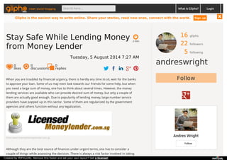 meet social blogging Search here... What is Glipho? 
16 gliphs 
22 followers 
5 following 
andreswright 
Follow 
Andres Wright 
Follow 
2 min 
Stay Safe While Lending Money 
from Money Lender 
Tuesday, 5 August 2014 7:27 AM 
0 likes 
0 discussions 
0r 
eplies 
When you are troubled by financial urgency, there is hardly any time to sit, wait for the banks 
to approve your loan. Some of us may even look towards our friends for some help, but when 
you need a large sum of money, one has to think about several times. However, the money 
lending services are available who can provide desired sum of money, but only a couple of 
them are actually good enough. Due to popularity of lending money, large number service 
providers have popped up in this sector. Some of them are regularized by the government 
agencies and others function without any legalization. 
From www.licensedmoneylender.com.sg 
Although they are the best source of finances under urgent terms, one has to consider a 
couple of things while assessing the decision. There is always a risk factor involved in taking 
Login 
Glipho is the easiest way to write online. Share your stories, read new ones, connect with the world. Sign up 
Created by PDFmyURL. Remove this footer and set your own layout? Get a license! 
 