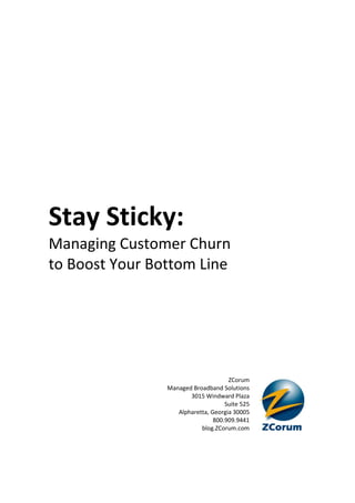 Stay Sticky:
Managing Customer Churn
to Boost Your Bottom Line




                                     ZCorum
                Managed Broadband Solutions
                       3015 Windward Plaza
                                    Suite 525
                   Alpharetta, Georgia 30005
                                800.909.9441
                           blog.ZCorum.com
 