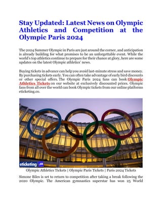 Stay Updated: Latest News on Olympic
Athletics and Competition at the
Olympic Paris 2024
The 2024 Summer Olympic in Paris are just around the corner, and anticipation
is already building for what promises to be an unforgettable event. While the
world’s top athletics continue to prepare for their chance at glory, here are some
updates on the latest Olympic athletics’ news.
Buying tickets in advance can help you avoid last-minute stress and save money.
By purchasing tickets early. You can often take advantage of early bird discounts
or other special offers. The Olympic Paris 2024 fans can book Olympic
Athletics Tickets on our website at exclusively discounted prices. Olympic
fans from all over the world can book Olympic tickets from our online platforms
eticketing.co.
Olympic Athletics Tickets | Olympic Paris Tickets | Paris 2024 Tickets
Simone Biles is set to return to competition after taking a break following the
2020 Olympic. The American gymnastics superstar has won 25 World
 