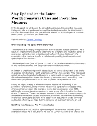 Stay Updated on the Latest
Worldcoronaviras Cases and Prevention
Measures
In this blog post, we will discuss the spread of coronavirus, the preventive measures
that we can take to protect ourselves, and how to stay informed on the latest cases in
the USA. By the end of this post, you will have a better understanding of the virus and
how to protect yourself and your loved ones.
Visit this website: General Oncology
Understanding The Spread Of Coronavirus
The coronavirus is a highly contagious virus that has caused a global pandemic. As a
result, it’s important for everyone to understand the symptoms and incubation period of
coronavirus so that they can protect themselves from infection. Additionally, it’s
essential to follow best practices for social distancing and hygiene in order to avoid
spreading the virus to others.
The majority of cases (over 150) have occurred in people who are international travelers
or who have close contact with people who are international travelers.
In addition to understanding current cases around the world, it’s important to be aware
of guidance from the World Health Organization (WHO). For example, WHO has issued
guidelines on how hospitals should respond to patients with coronavirus infection. They
also released new guidance on social distancing measures – such as avoiding close
contact with people who are sick – in order to prevent the spread of the virus.
Finally, it’s helpful to keep in mind how different regions are responding to the
pandemic. For example, some countries have seen a rapid increase in cases while
other countries have seen little change or even a decrease in cases since 2016.
Additionally, some regions are experiencing more severe effects from the virus than
others. For example, Yemen has seen an increase in fatalities due to severe pneumonia
and extreme dehydration caused by coronavirus infection. As awareness surrounding
coronavirus continues to grow and more people learn about how it can be prevented
and treated effectively, we hope that this pandemic will eventually come To an end!
Identifying High Risk Zones And Prevention Tactics
The coronavirus (COVID-19) is a highly contagious virus that has caused a global
outbreak of illness. As of now, there is no cure for COVID-19, and it is still unclear how
 