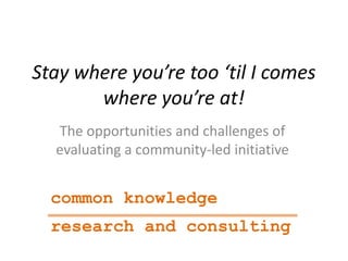 Stay where you’re too ‘til I comes
where you’re at!
The opportunities and challenges of
evaluating a community-led initiative
common knowledge
research and consulting
 