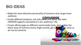 BIG IDEAS
• Make the most attractive personality of converse clear to get more
audience.
• Create different products, not only shoes and shirts. We want
CONVERS appears everywhere in our audiences’ life.
• Create official page on different social media tools. And update the
latest news of converse every single second, get audiences as close as
we can to converse.
 