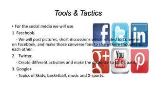 Tools & Tactics
• For the social media we will use
1. Facebook.
- We will post pictures, short discussions which related to Converse
on Facebook, and make those converse fans to share there thoughts to
each other.
2. Twitter.
- Create different activities and make the audience to participant.
3. Google+
- Topics of Skids, basketball, music and X-sports.
 