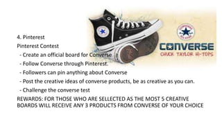 Tactics
4. Pinterest
Pinterest Contest
- Create an official board for Converse
- Follow Converse through Pinterest.
- Followers can pin anything about Converse
- Post the creative ideas of converse products, be as creative as you can.
- Challenge the converse test
REWARDS: FOR THOSE WHO ARE SELLECTED AS THE MOST 5 CREATIVE
BOARDS WILL RECEIVE ANY 3 PRODUCTS FROM CONVERSE OF YOUR CHOICE
 