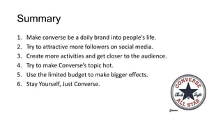 Summary
1. Make converse be a daily brand into people’s life.
2. Try to attractive more followers on social media.
3. Create more activities and get closer to the audience.
4. Try to make Converse’s topic hot.
5. Use the limited budget to make bigger effects.
6. Stay Yourself, Just Converse.
 