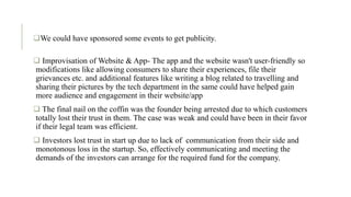 .
We could have sponsored some events to get publicity.
 Improvisation of Website & App- The app and the website wasn't user-friendly so
modifications like allowing consumers to share their experiences, file their
grievances etc. and additional features like writing a blog related to travelling and
sharing their pictures by the tech department in the same could have helped gain
more audience and engagement in their website/app
 The final nail on the coffin was the founder being arrested due to which customers
totally lost their trust in them. The case was weak and could have been in their favor
if their legal team was efficient.
 Investors lost trust in start up due to lack of communication from their side and
monotonous loss in the startup. So, effectively communicating and meeting the
demands of the investors can arrange for the required fund for the company.
 